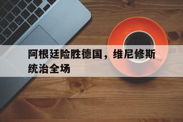 阿根廷险胜德国，维尼修斯统治全场的简单介绍